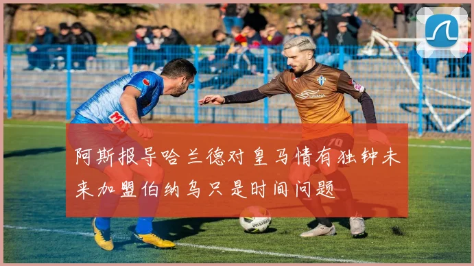 阿斯报导哈兰德对皇马情有独钟未来加盟伯纳乌只是时间问题