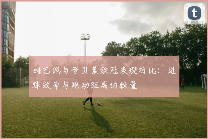 姆巴佩与登贝莱欧冠表现对比：进球效率与跑动距离的较量