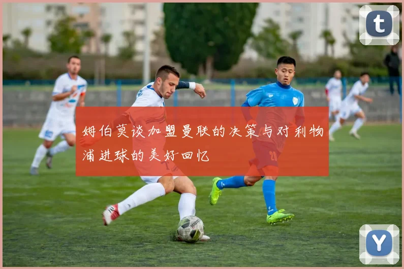 姆伯莫谈加盟曼联的决策与对利物浦进球的美好回忆