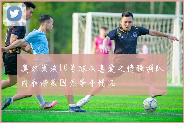奥尔莫谈10号球衣喜爱之情强调队内和谐氛围无争夺情况