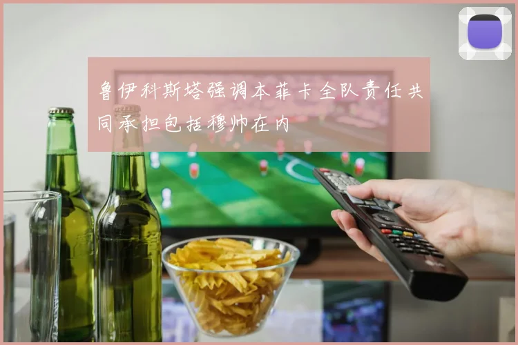 鲁伊科斯塔强调本菲卡全队责任共同承担包括穆帅在内