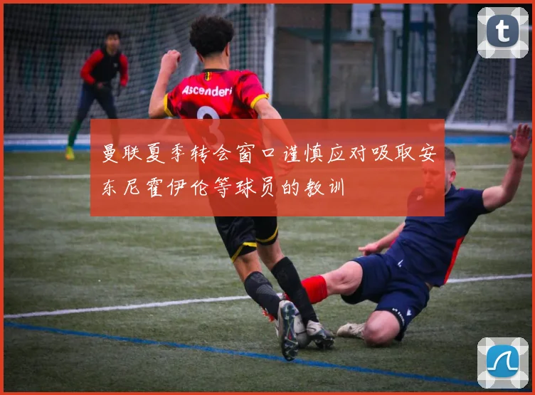 曼联夏季转会窗口谨慎应对吸取安东尼霍伊伦等球员的教训