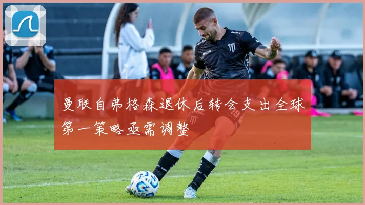 曼联自弗格森退休后转会支出全球第一策略亟需调整