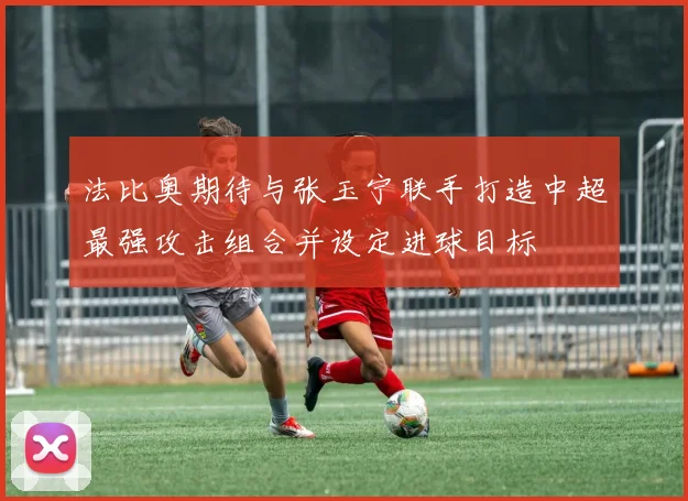 法比奥期待与张玉宁联手打造中超最强攻击组合并设定进球目标