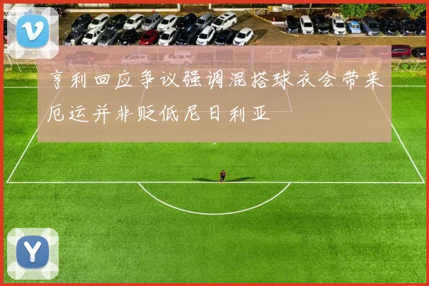 亨利回应争议强调混搭球衣会带来厄运并非贬低尼日利亚