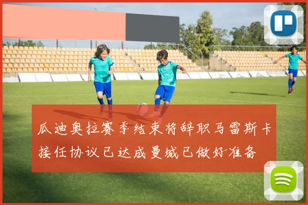 瓜迪奥拉赛季结束将辞职马雷斯卡接任协议已达成曼城已做好准备