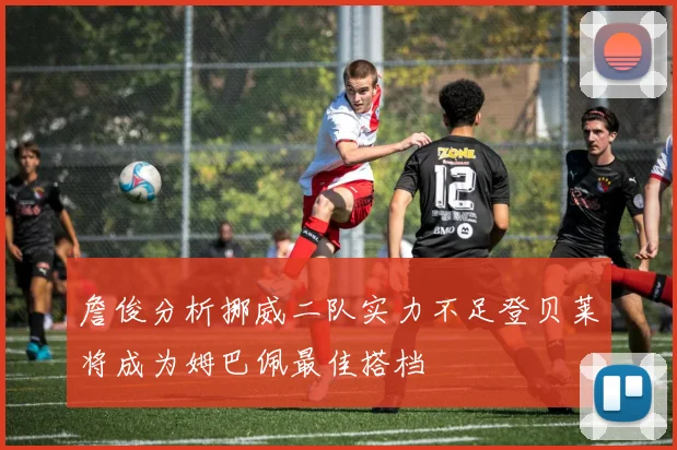 詹俊分析挪威二队实力不足登贝莱将成为姆巴佩最佳搭档