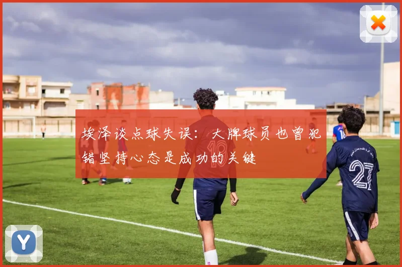 埃泽谈点球失误：大牌球员也曾犯错坚持心态是成功的关键