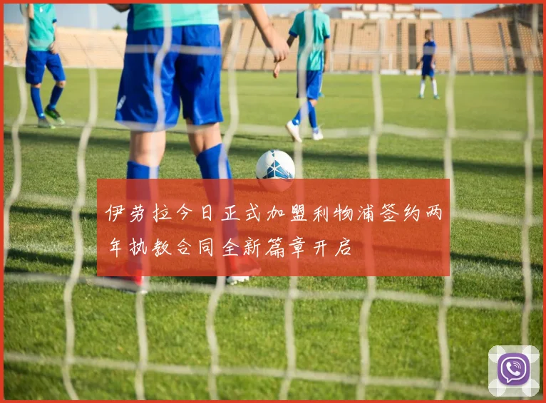 伊劳拉今日正式加盟利物浦签约两年执教合同全新篇章开启