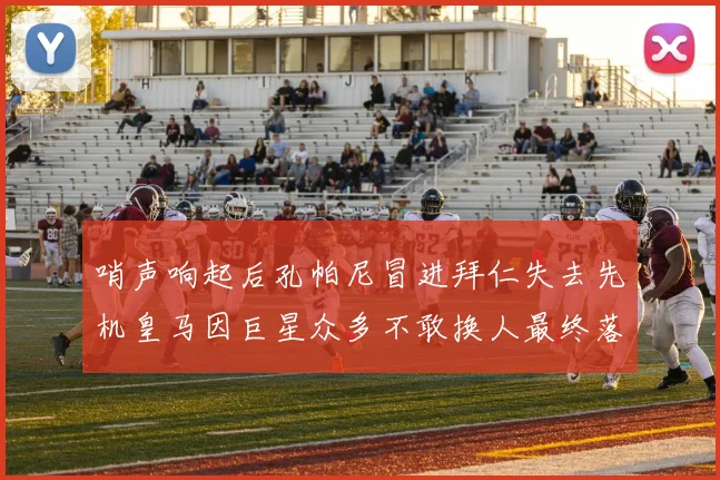 哨声响起后孔帕尼冒进拜仁失去先机皇马因巨星众多不敢换人最终落败