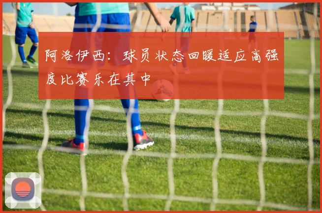 阿洛伊西：球员状态回暖适应高强度比赛乐在其中