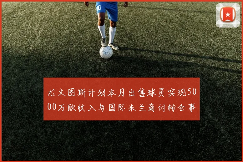 尤文图斯计划本月出售球员实现5000万欧收入与国际米兰商讨转会事宜